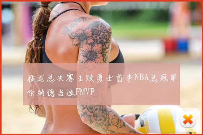 猛龙总决赛击败勇士首夺NBA总冠军伦纳德当选FMVP