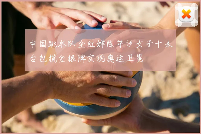 中国跳水队全红婵陈芋汐女子十米台包揽金银牌实现奥运卫冕